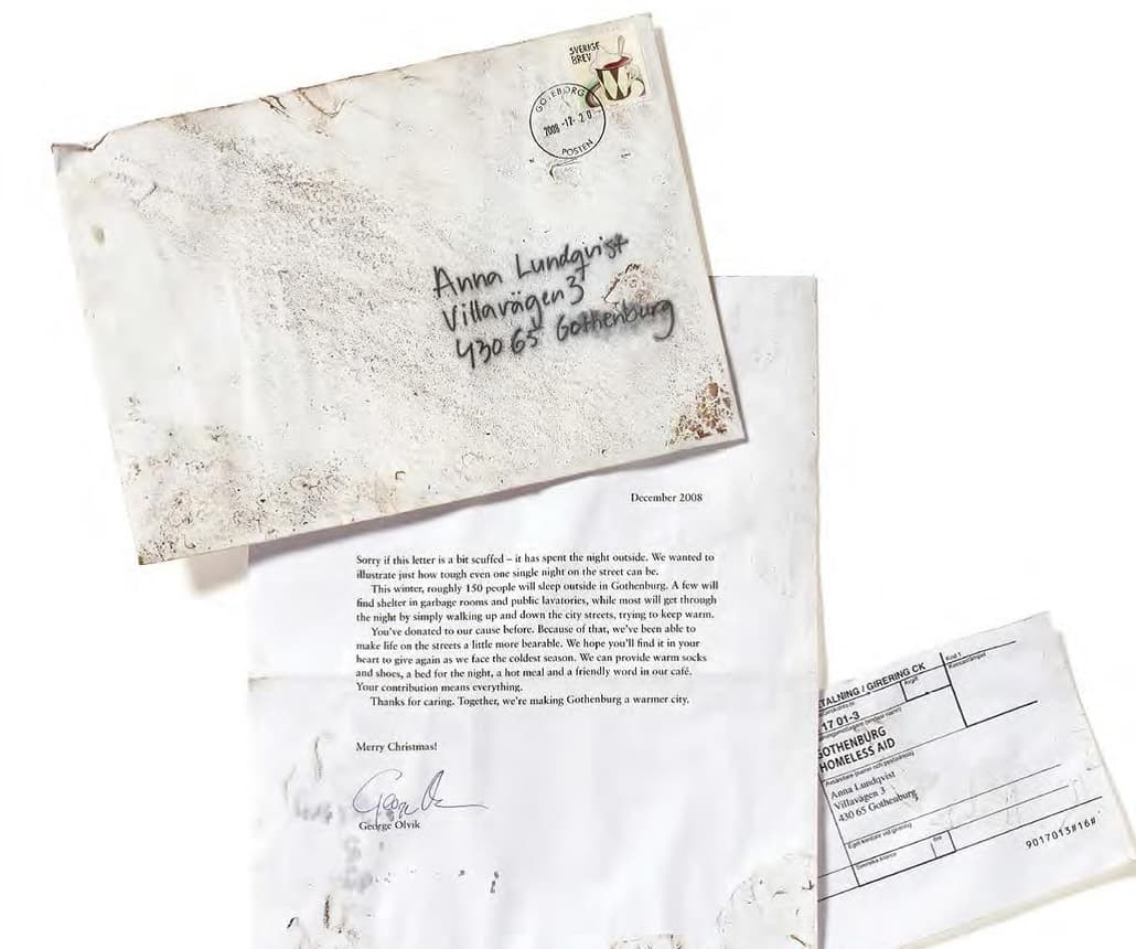 <h4><span class="heading--4"><strong>Gothenburg</strong></span></h4>

<p><em>Thinking outside the box</em></p>

<p>Cold winters can be deadly for the homeless. That&rsquo;s why Gothenburg Homeless Aid wanted a hard hitting way of boosting its Christmas donations. They used a very simple letter appealing for donations but got creative by leaving the letters on the streets overnight.</p>

<p>These instantly stood out on the doormat, drove home the important message and drove over &pound;160,000 of donations.</p>
